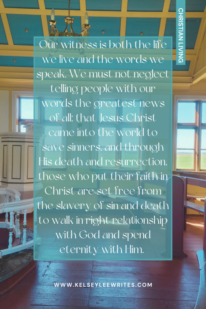 Our witness is both the life we live and the words we speak. We must not neglect telling people with our words the greatest news of all: that Jesus Christ came into the world to save sinners, and through His death and resurrection, those who put their faith in Christ are set free from the slavery of sin and death to walk in right relationship with God and spend eternity with Him. 