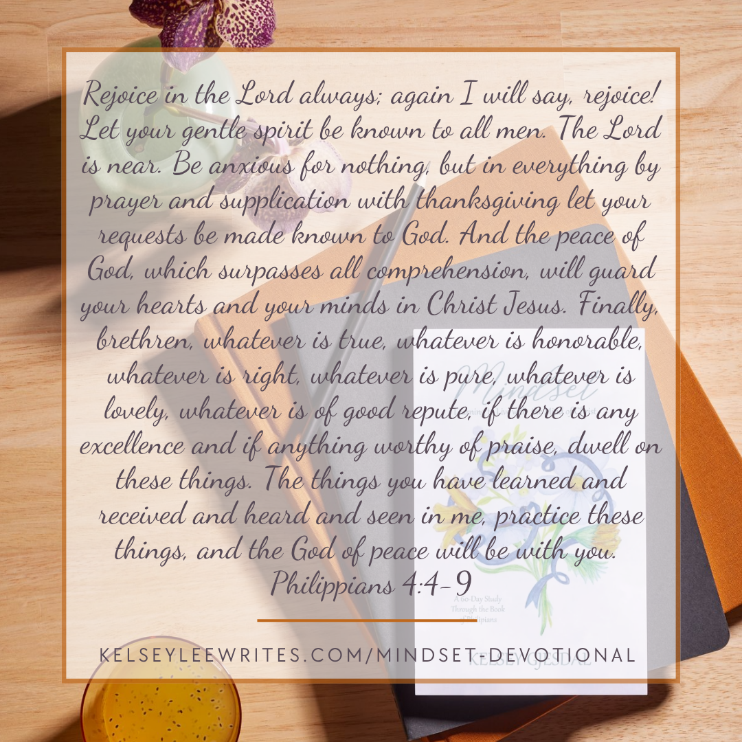 Rejoice in the Lord always; again I will say, rejoice! Let your gentle spirit be known to all men. The Lord is near. Be anxious for nothing, but in everything by prayer and supplication with thanksgiving let your requests be made known to God. And the peace of God, which surpasses all comprehension, will guard your hearts and your minds in Christ Jesus. Finally, brethren, whatever is true, whatever is honorable, whatever is right, whatever is pure, whatever is lovely, whatever is of good repute, if there is any excellence and if anything worthy of praise, dwell on these things. The things you have learned and received and heard and seen in me, practice these things, and the God of peace will be with you. Philippians 4:4-9