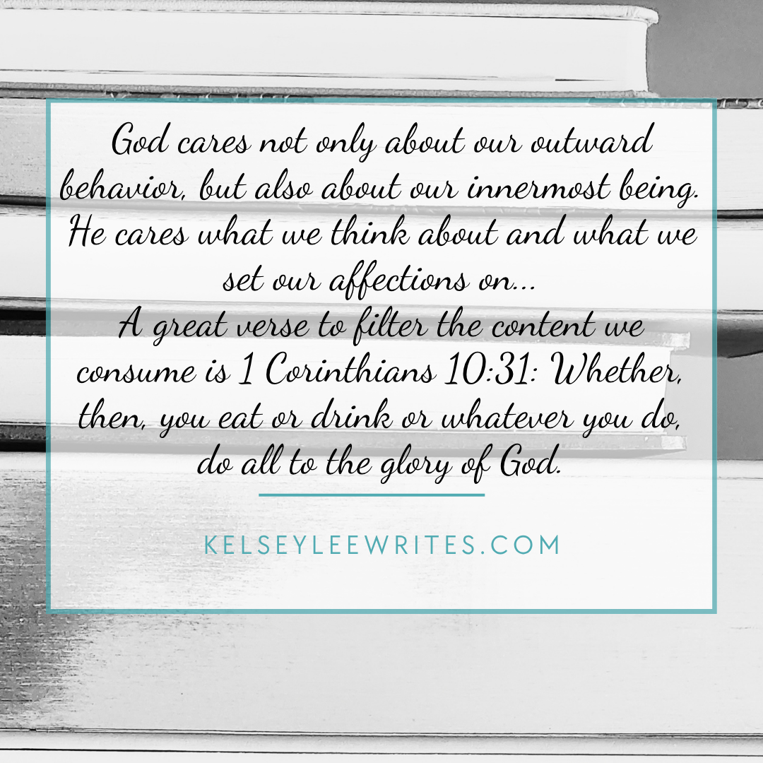 God cares not only about our outward behavior, but also about our innermost being. He cares what we think about and what we set our affections on. A great verse to filter the content we consume is 1 Corinthians 10:31: Whether then you eat or drink or whatever you do, do all to the glory of God.