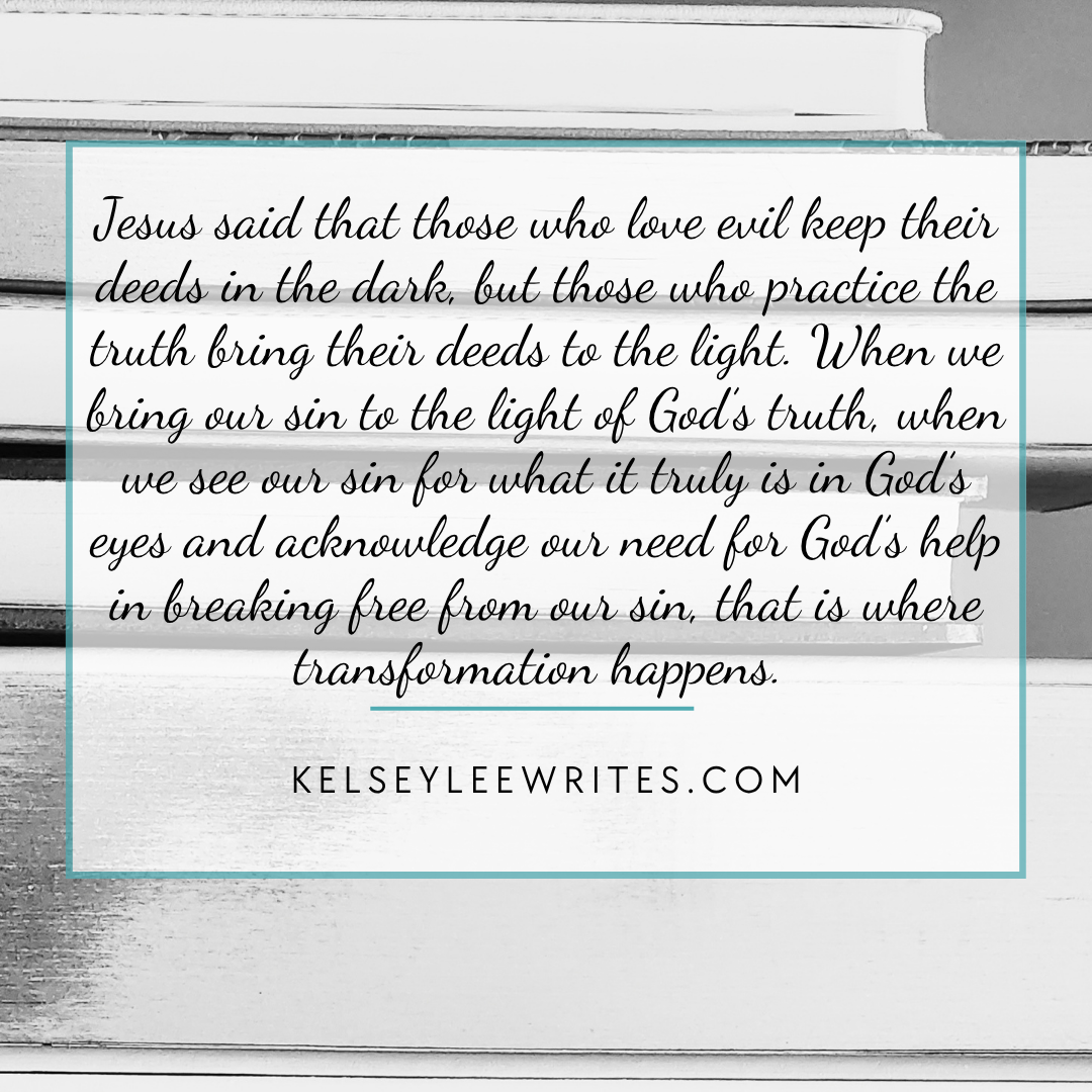 Jesus said that those who love evil keep their deeds in the dark, but those who practice the truth bring their deeds to the light. When we bring our sin to the light of God’s truth, when we see our sin for what it truly is in God’s eyes and acknowledge our need for God’s help in breaking free from our sin, that is where transformation happens.